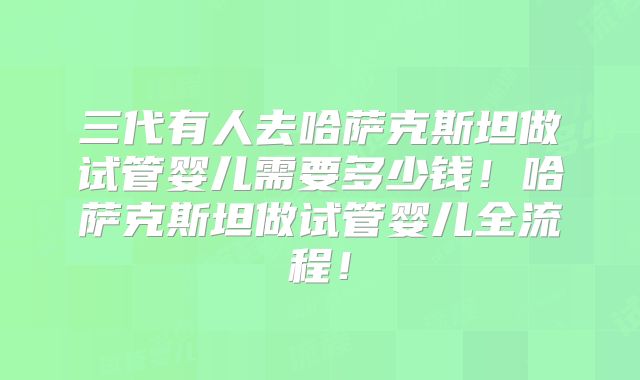 三代有人去哈萨克斯坦做试管婴儿需要多少钱!哈萨克斯坦做试管婴儿全流程!