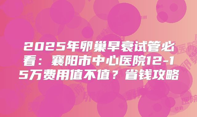 2025年卵巢早衰试管必看:襄阳市中心医院12-15万费用值不值?省钱攻略