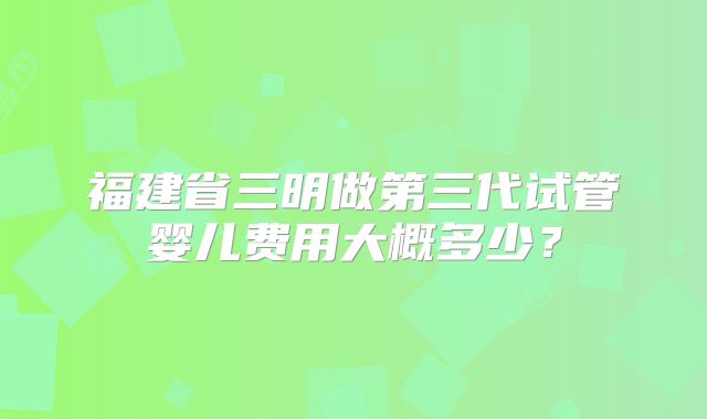福建省三明做第三代试管婴儿费用大概多少?