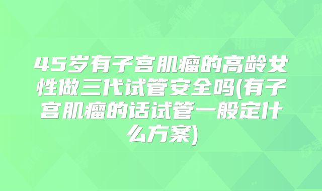 45岁有子宫肌瘤的高龄女性做三代试管安全吗(有子宫肌瘤的话试管一般定什么方案)