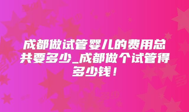 成都做试管婴儿的费用总共要多少_成都做个试管得多少钱!