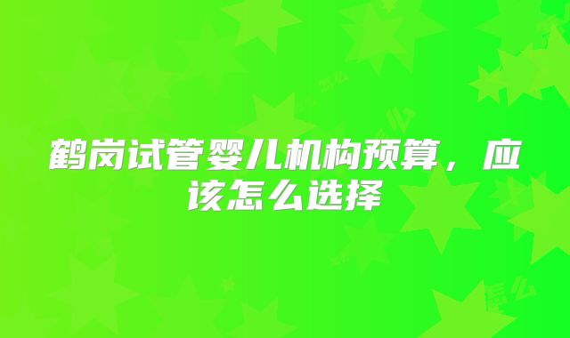 鹤岗试管婴儿机构预算,应该怎么选择