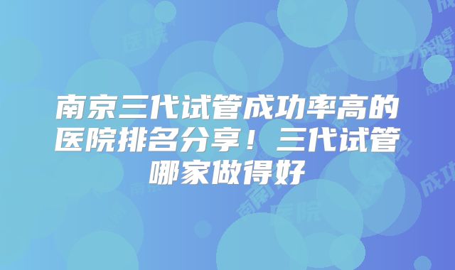 南京三代试管成功率高的医院排名分享!三代试管哪家做得好