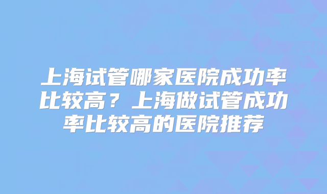 上海试管哪家医院成功率比较高？上海做试管成功率比较高的医院推荐