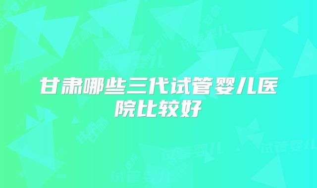 甘肃哪些三代试管婴儿医院比较好