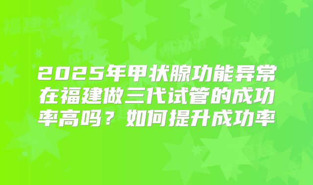 2025年甲状腺功能异常在福建做三代试管的成功率高吗？如何提升成功率