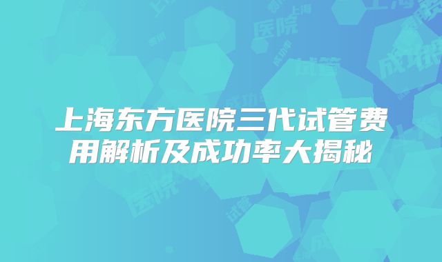 上海东方医院三代试管费用解析及成功率大揭秘