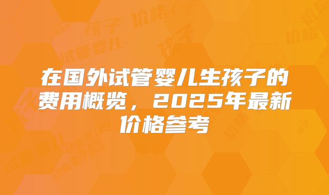 在国外试管婴儿生孩子的费用概览,2025年最新价格参考