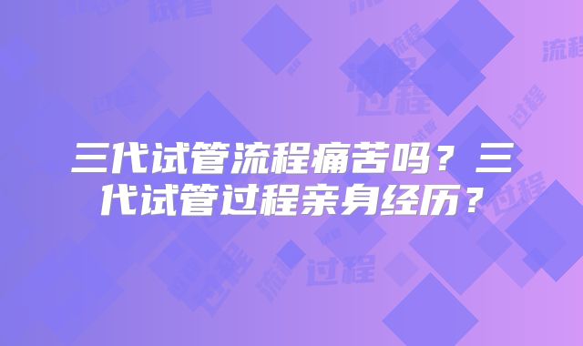 三代试管流程痛苦吗？三代试管过程亲身经历？