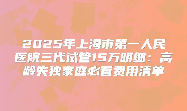 2025年上海市第一人民医院三代试管15万明细:高龄失独家庭必看费用清单