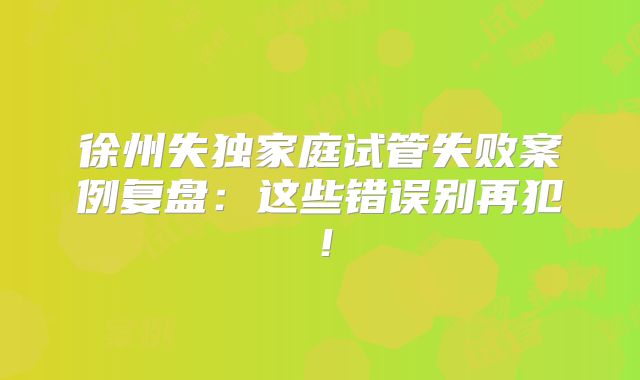 徐州失独家庭试管失败案例复盘:这些错误别再犯!