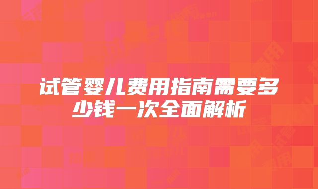 试管婴儿费用指南需要多少钱一次全面解析