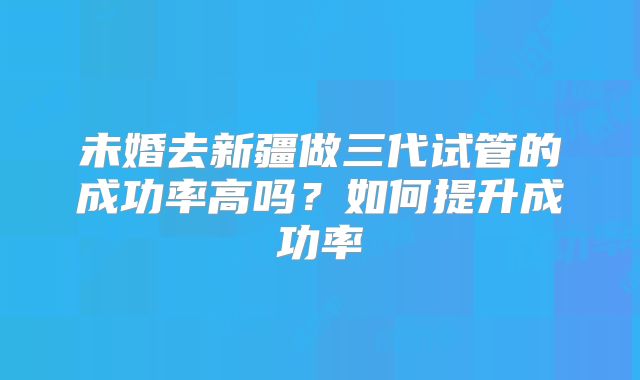 未婚去新疆做三代试管的成功率高吗？如何提升成功率