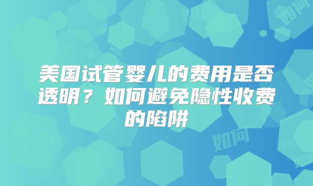 美国试管婴儿的费用是否透明？如何避免隐性收费的陷阱