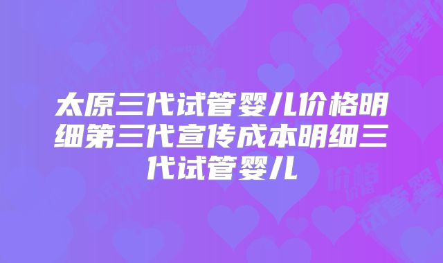 太原三代试管婴儿价格明细第三代宣传成本明细三代试管婴儿