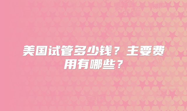 美国试管多少钱？主要费用有哪些？