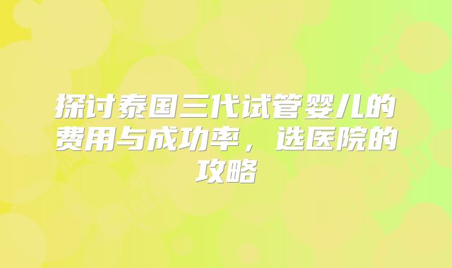 探讨泰国三代试管婴儿的费用与成功率,选医院的攻略
