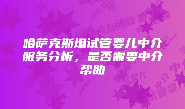哈萨克斯坦试管婴儿中介服务分析，是否需要中介帮助
