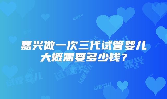 嘉兴做一次三代试管婴儿大概需要多少钱？