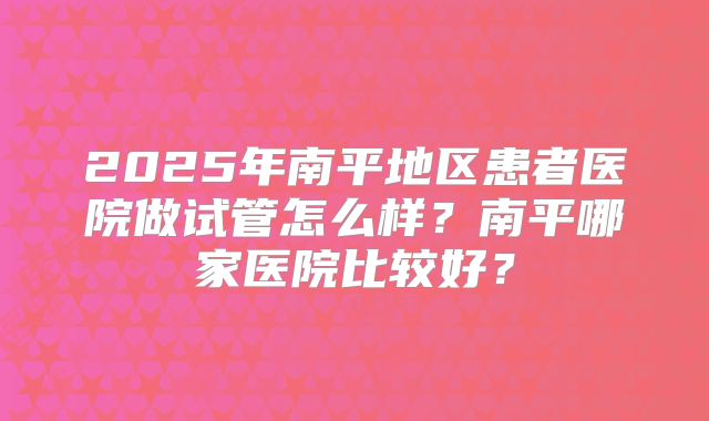 2025年南平地区患者医院做试管怎么样?南平哪家医院比较好?