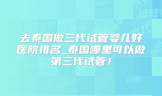 去泰国做三代试管婴儿好医院排名_泰国哪里可以做第三代试管!