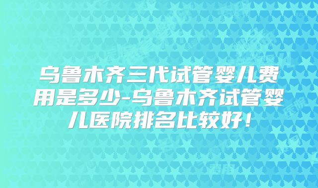 乌鲁木齐三代试管婴儿费用是多少-乌鲁木齐试管婴儿医院排名比较好!