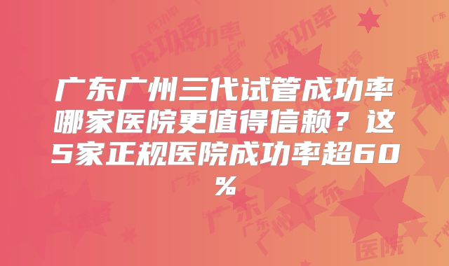 广东广州三代试管成功率哪家医院更值得信赖?这5家正规医院成功率超60%