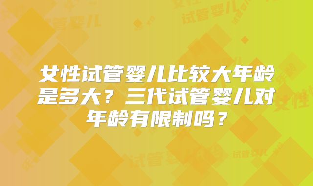 女性试管婴儿比较大年龄是多大？三代试管婴儿对年龄有限制吗？