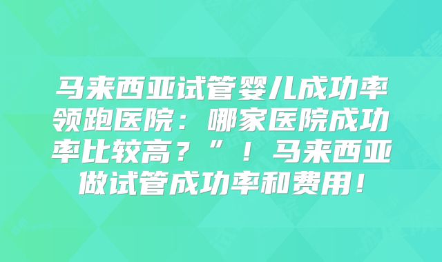 马来西亚试管婴儿成功率领跑医院：哪家医院成功率比较高？”！马来西亚做试管成功率和费用！