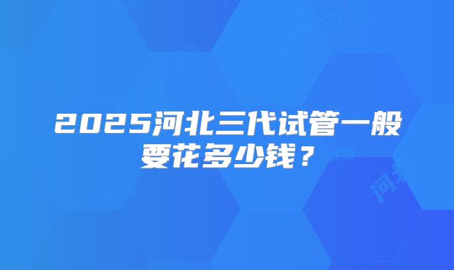 2025河北三代试管一般要花多少钱?