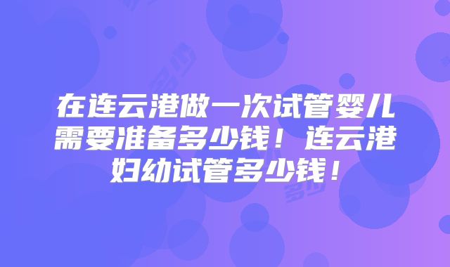 在连云港做一次试管婴儿需要准备多少钱!连云港妇幼试管多少钱!