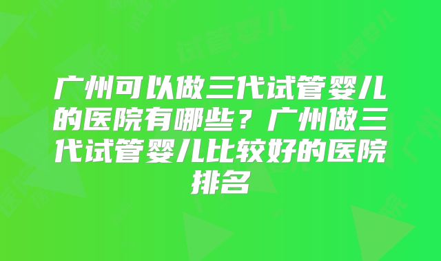 广州可以做三代试管婴儿的医院有哪些?广州做三代试管婴儿比较好的医院排名