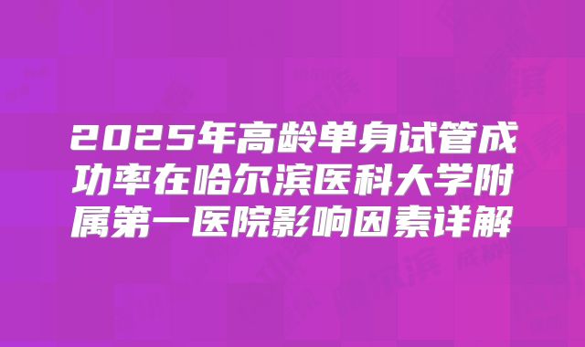 2025年高龄单身试管成功率在哈尔滨医科大学附属第一医院影响因素详解