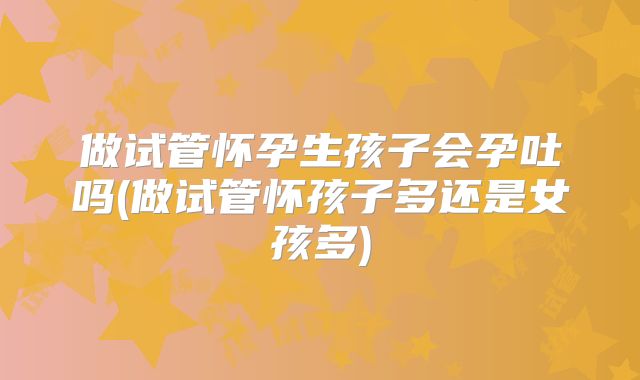 做试管怀孕生孩子会孕吐吗(做试管怀孩子多还是女孩多)