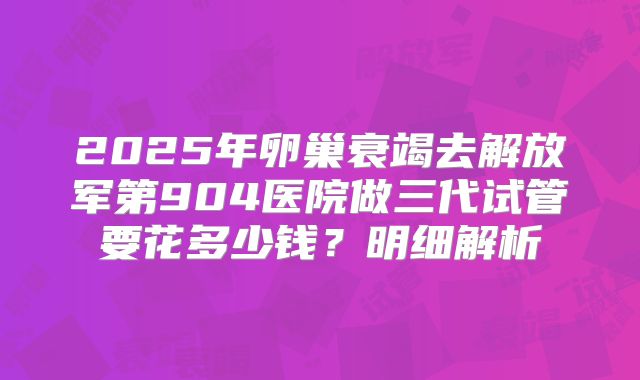 2025年卵巢衰竭去解放军第904医院做三代试管要花多少钱?明细解析