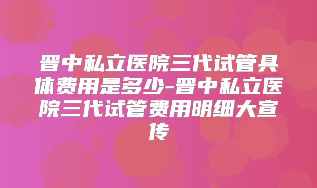 晋中私立医院三代试管具体费用是多少-晋中私立医院三代试管费用明细大宣传