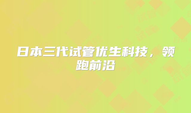 日本三代试管优生科技,领跑前沿