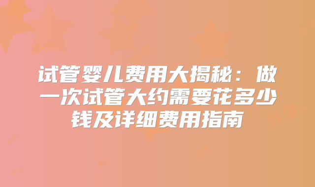 试管婴儿费用大揭秘:做一次试管大约需要花多少钱及详细费用指南