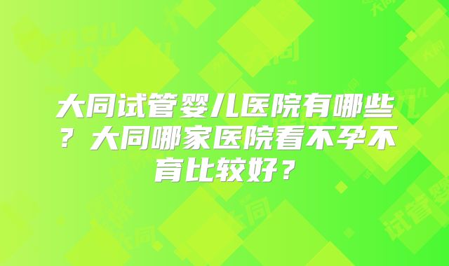 大同试管婴儿医院有哪些?大同哪家医院看不孕不育比较好?