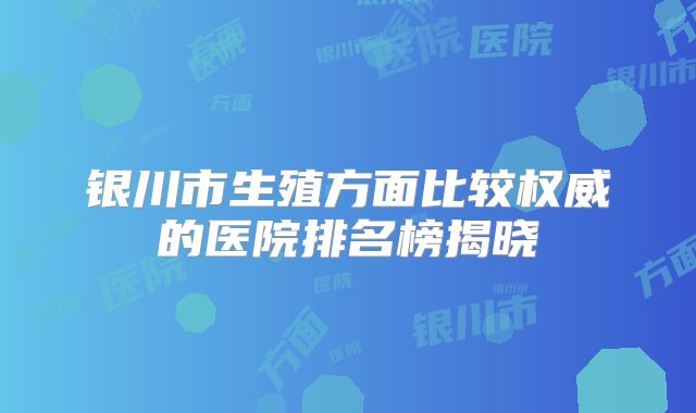 银川市生殖方面比较权威的医院排名榜揭晓