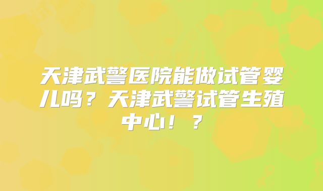 天津武警医院能做试管婴儿吗?天津武警试管生殖中心!?