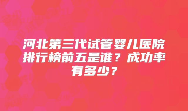 河北第三代试管婴儿医院排行榜前五是谁?成功率有多少?