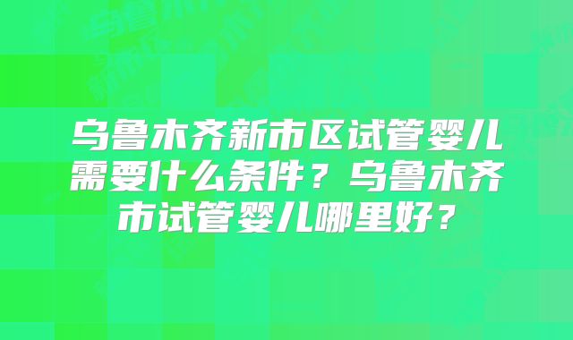 乌鲁木齐新市区试管婴儿需要什么条件？乌鲁木齐市试管婴儿哪里好？