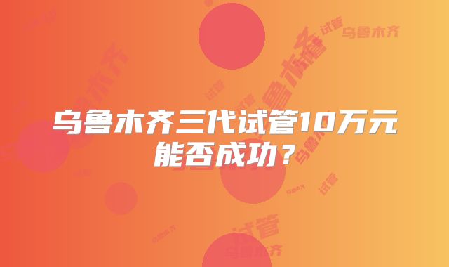 乌鲁木齐三代试管10万元能否成功?