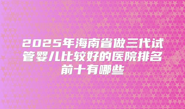 2025年海南省做三代试管婴儿比较好的医院排名前十有哪些