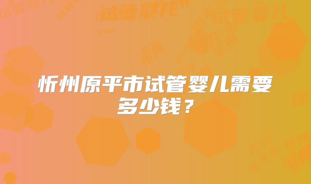 忻州原平市试管婴儿需要多少钱？