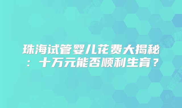 珠海试管婴儿花费大揭秘:十万元能否顺利生育?