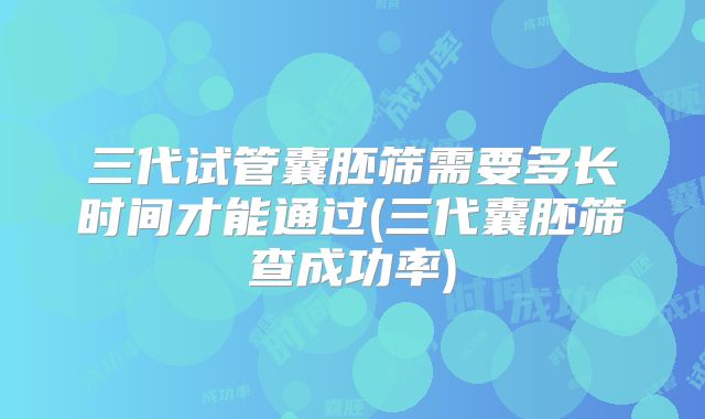 三代试管囊胚筛需要多长时间才能通过(三代囊胚筛查成功率)