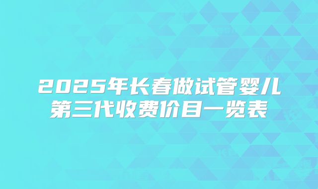 2025年长春做试管婴儿第三代收费价目一览表