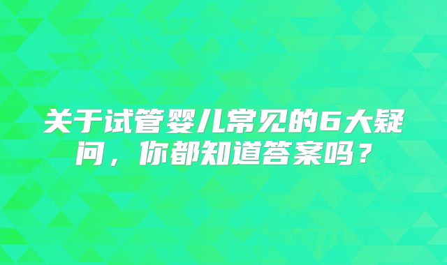 关于试管婴儿常见的6大疑问,你都知道答案吗?